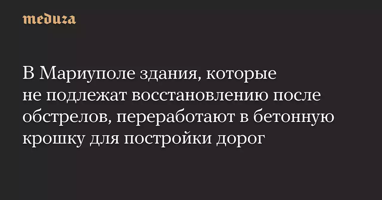 В Мариуполе здания, которые не подлежат восстановлению после обстрелов, переработают в бетонную крошку для постройки дорог — Meduza