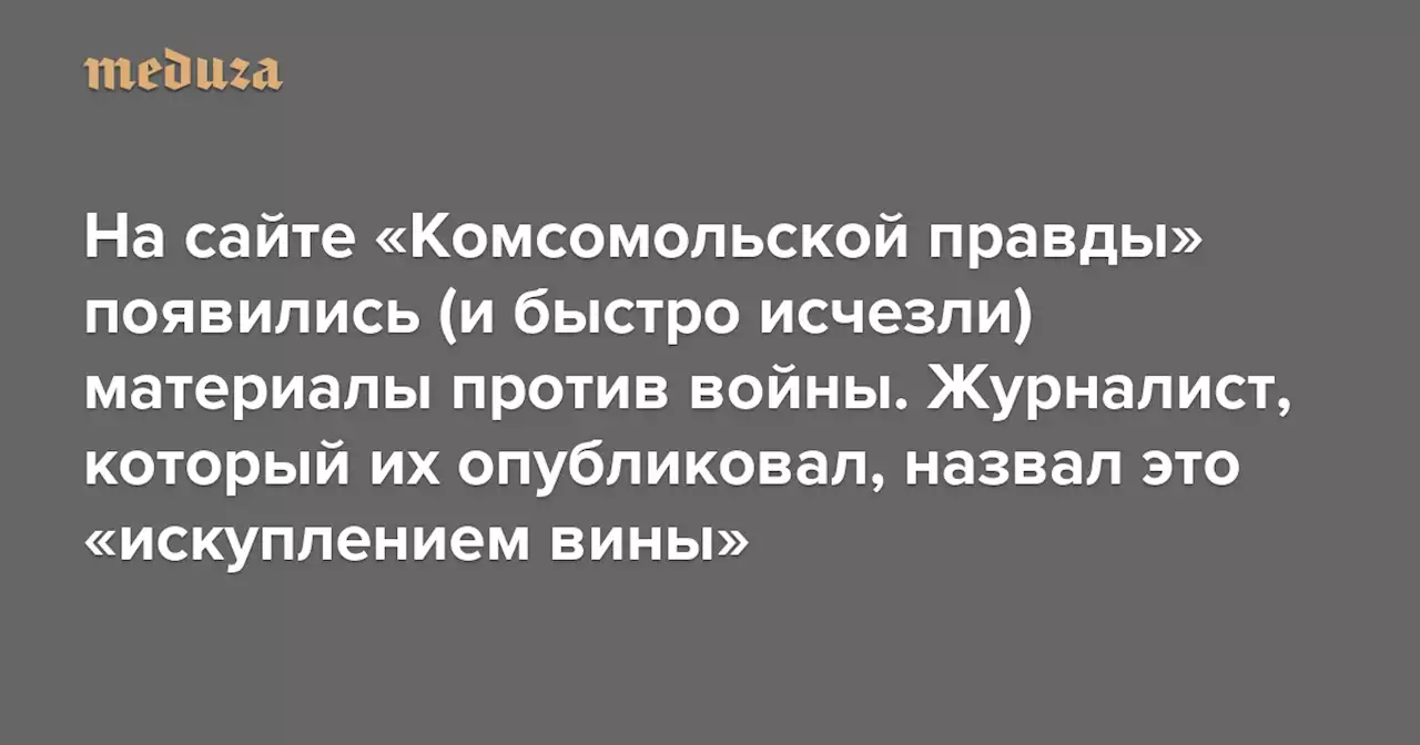 На сайте «Комсомольской правды» появились (и быстро исчезли) материалы против войны и пыток Навального Журналист, взявший на себя ответственность за их публикацию, назвал это «искуплением вины» — Meduza