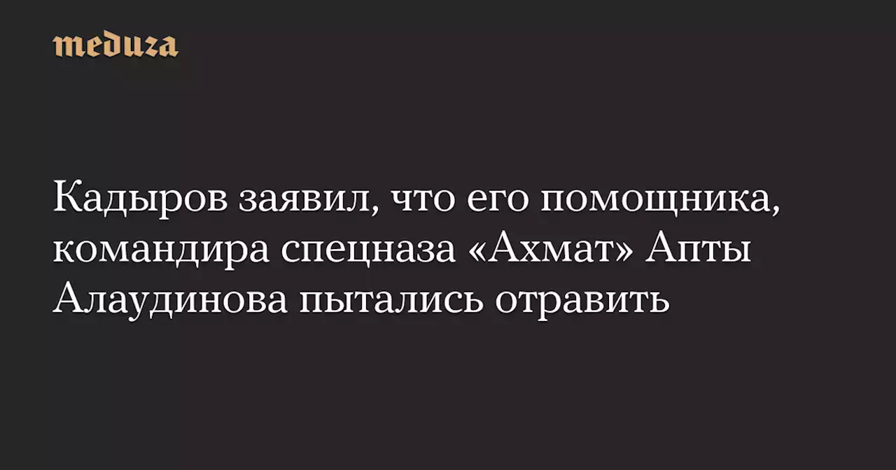 Кадыров заявил, что его помощника, командира спецназа «Ахмат» Апты Алаудинова пытались отравить — Meduza