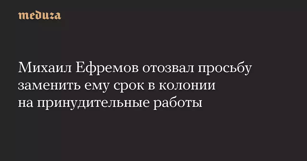 Михаил Ефремов отозвал просьбу заменить ему срок в колонии на принудительные работы — Meduza