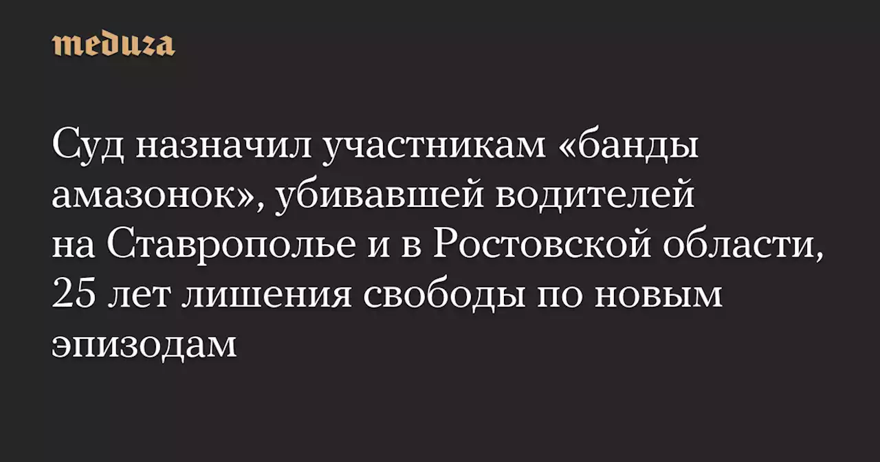 Суд назначил участникам «банды амазонок», убивавшей водителей на Ставрополье и в Ростовской области, 25 лет лишения свободы по новым эпизодам — Meduza