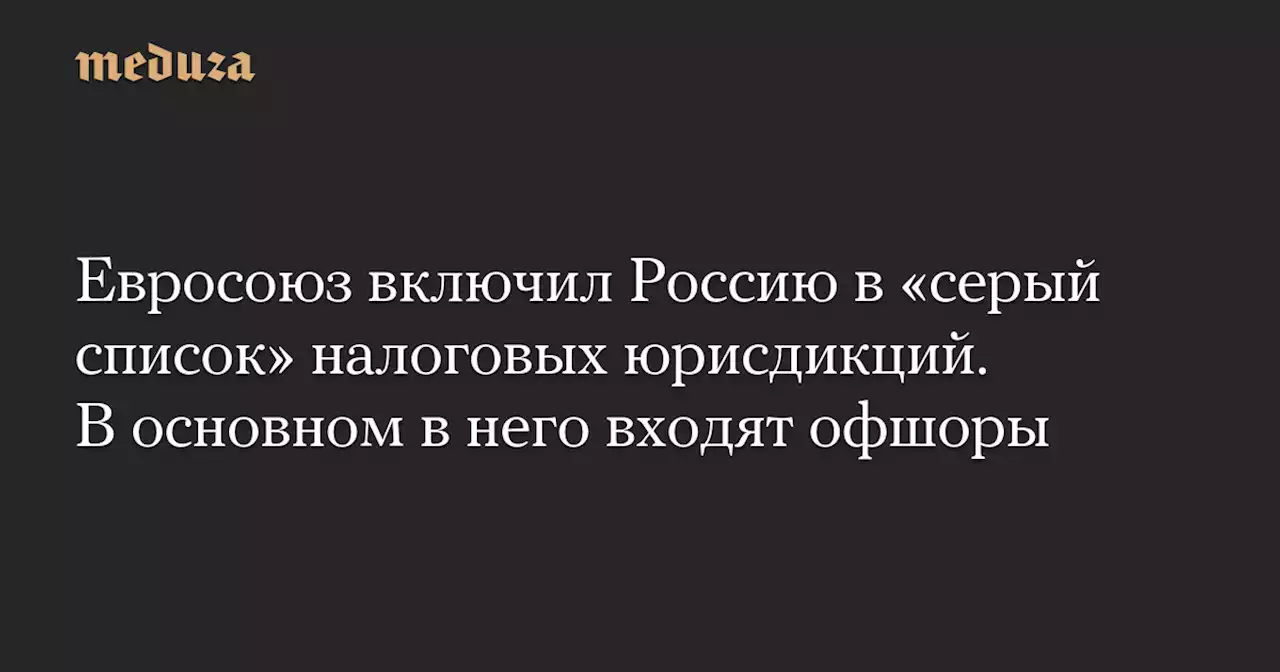 Евросоюз включил Россию в «серый список» налоговых юрисдикций. В основном в него входят офшоры — Meduza