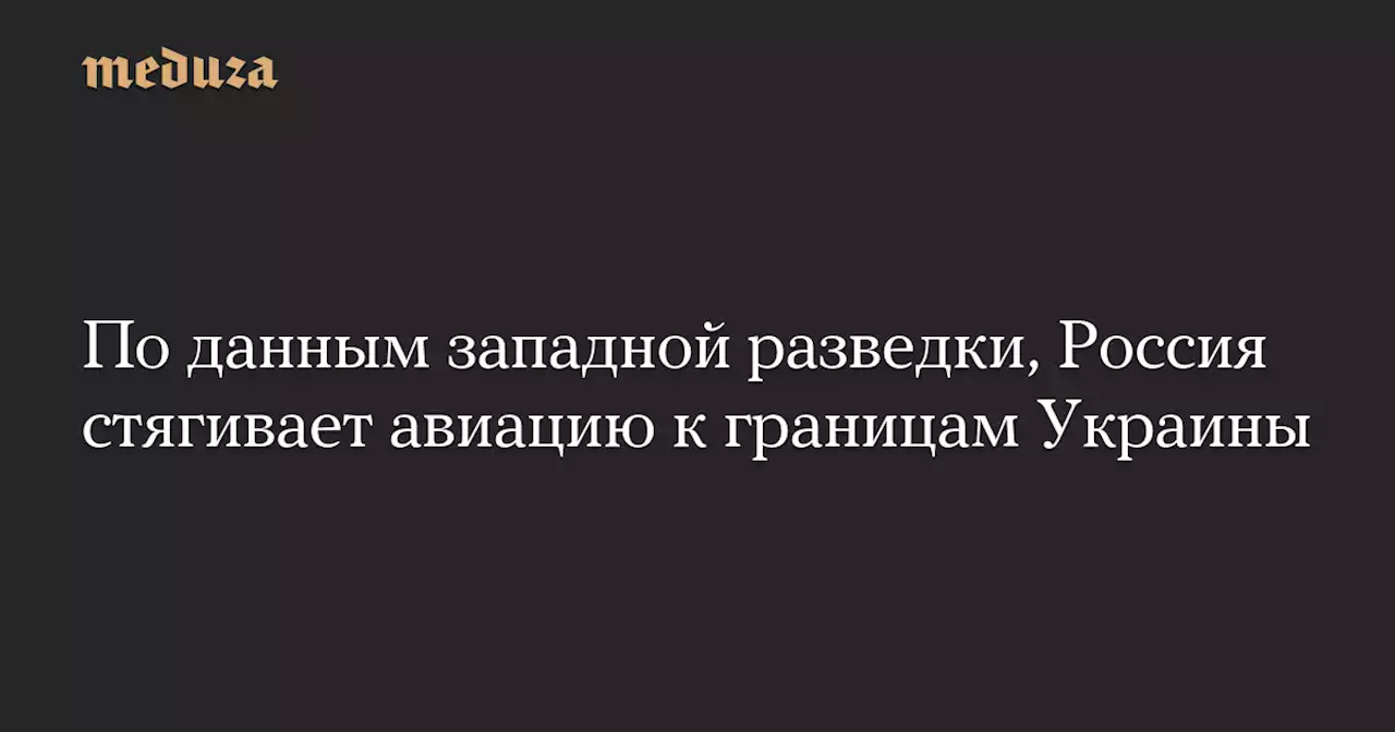 По данным западной разведки, Россия стягивает авиацию к границам Украины — Meduza