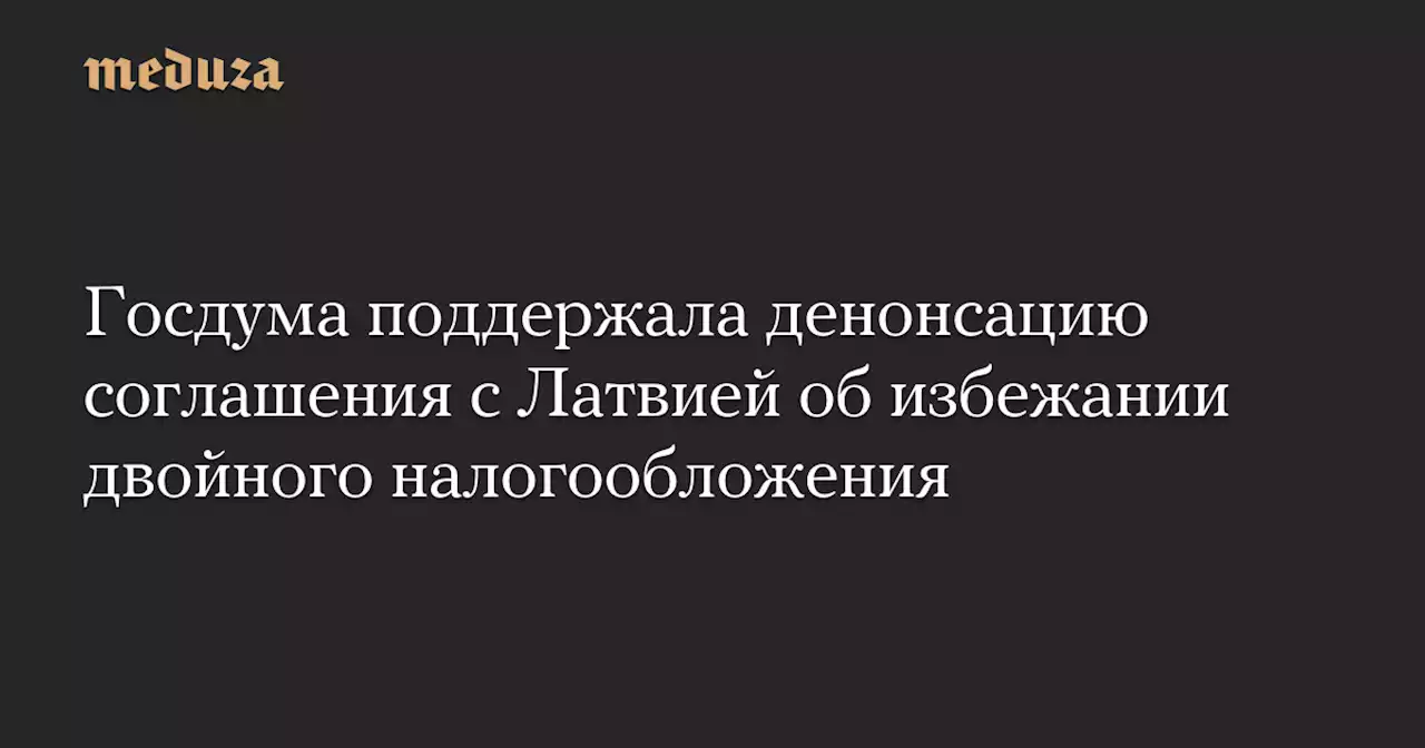 Госдума поддержала денонсацию соглашения с Латвией об избежании двойного налогообложения — Meduza