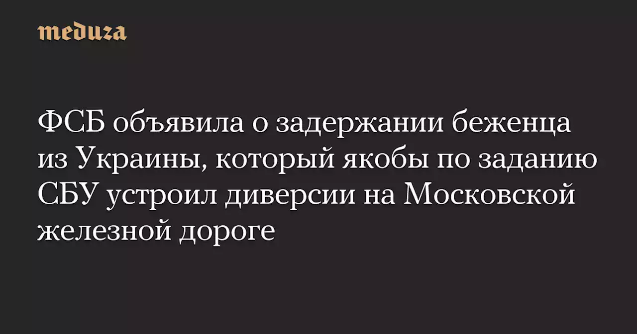 ФСБ объявила о задержании беженца из Украины, который якобы по заданию СБУ устроил диверсии на Московской железной дороге — Meduza