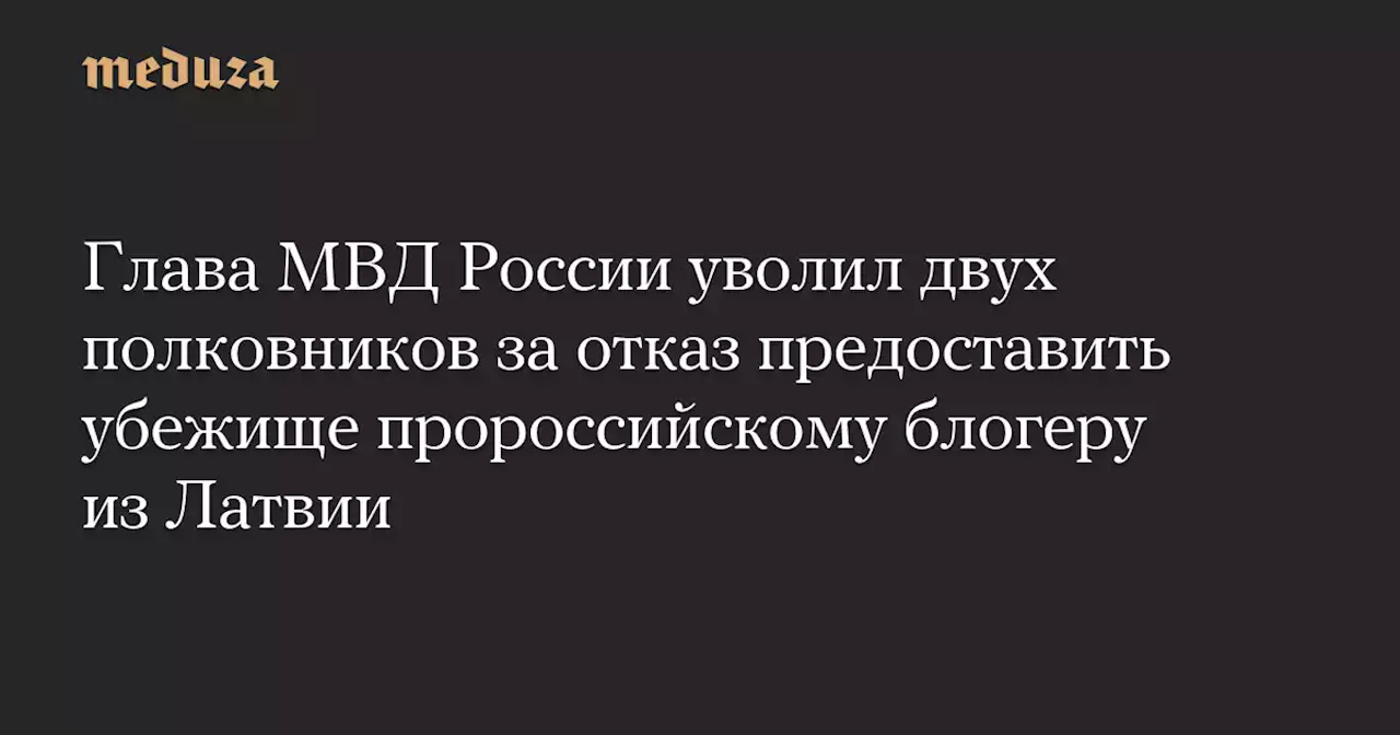 Глава МВД России уволил двух полковников за отказ предоставить убежище пророссийскому блогеру из Латвии — Meduza