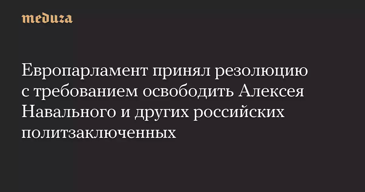 Европарламент принял резолюцию с требованием освободить Алексея Навального и других российских политзаключенных — Meduza