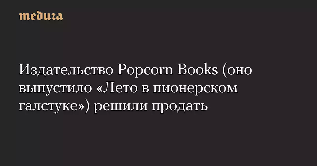 Издательство Popcorn Books (оно выпустило «Лето в пионерском галстуке») решили продать — Meduza