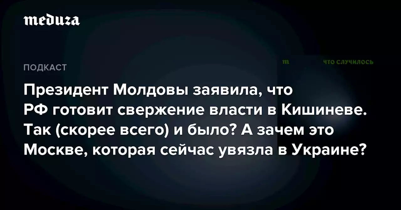 Президент Молдовы заявила, что РФ готовит свержение власти в Кишиневе. Так (скорее всего) и было? А зачем это Москве, которая сейчас увязла в Украине? — Meduza