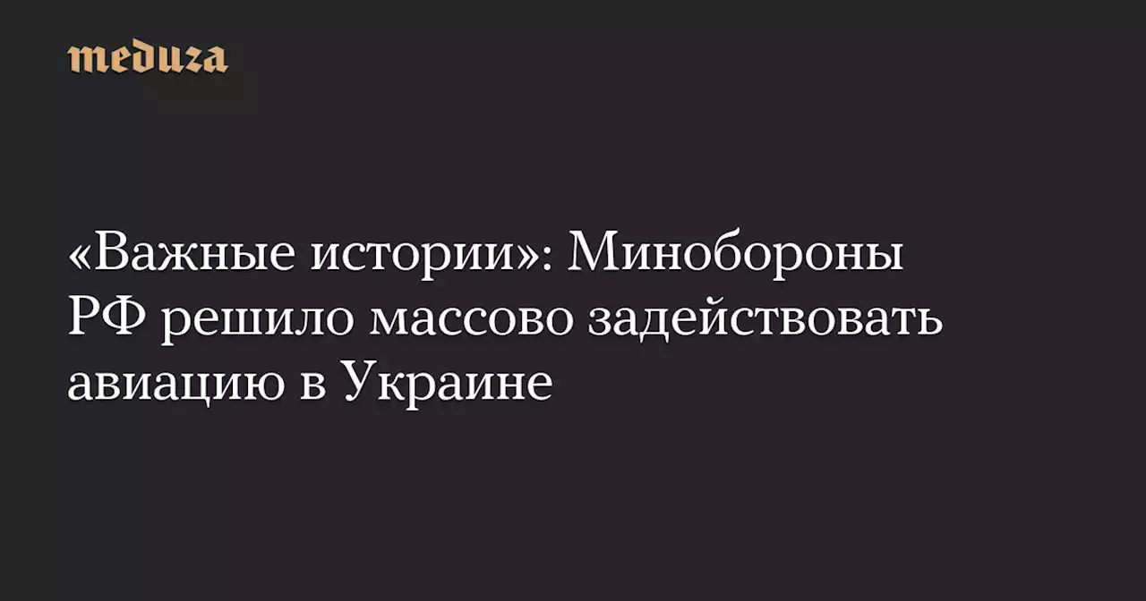 «Важные истории»: Минобороны РФ решило массово задействовать авиацию в Украине — Meduza