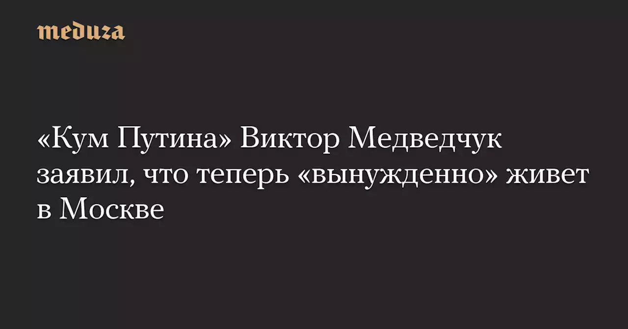 «Кум Путина» Виктор Медведчук заявил, что теперь «вынужденно» живет в Москве — Meduza