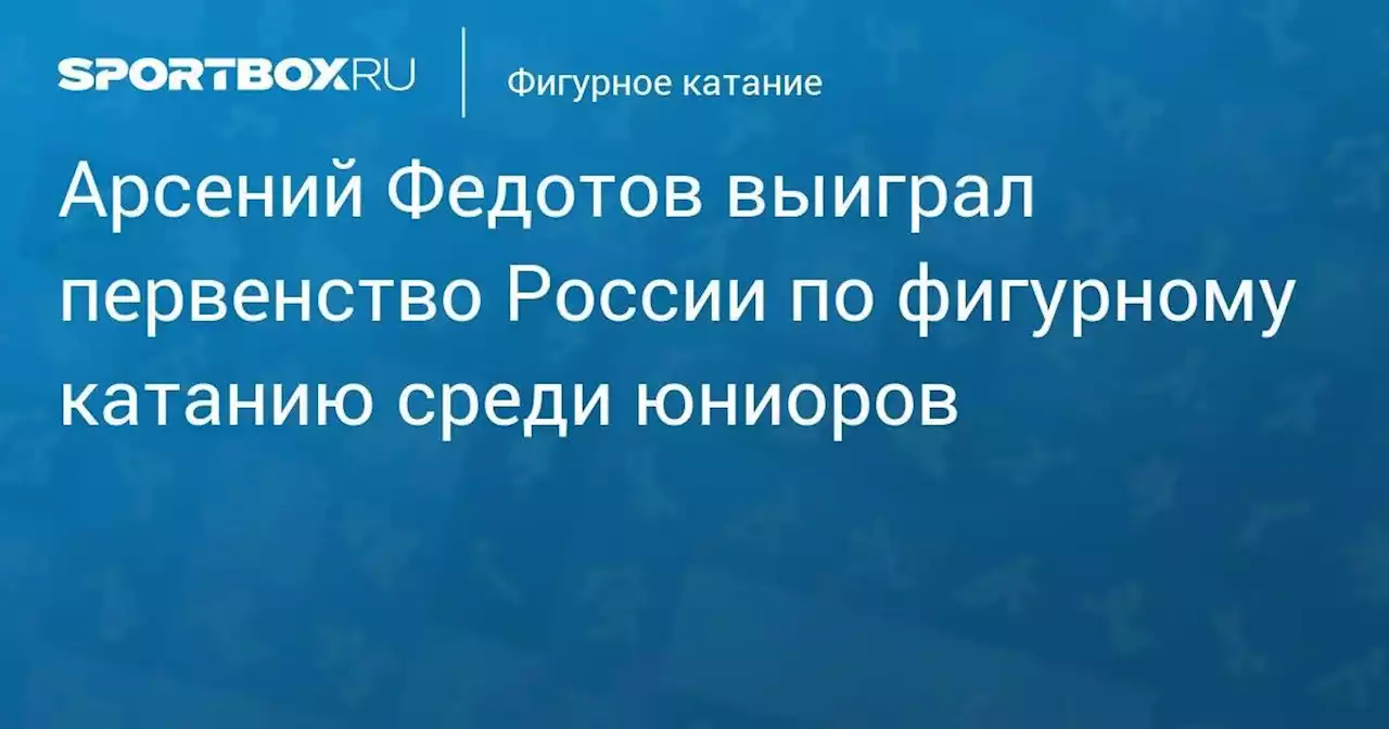 Арсений Федотов выиграл первенство России по фигурному катанию среди юниоров