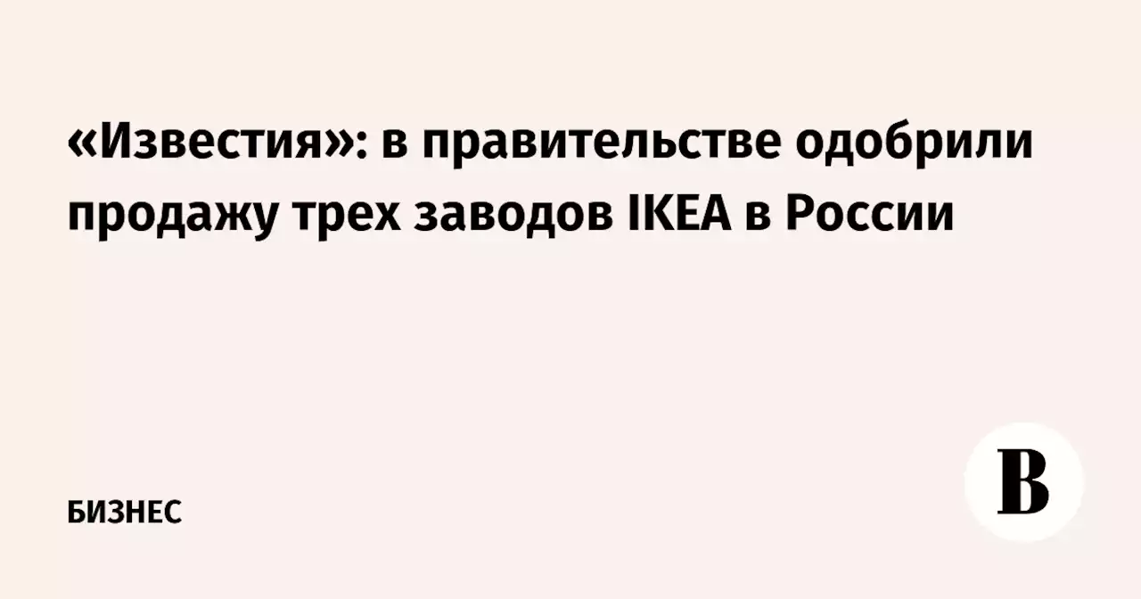 «Известия»: в правительстве одобрили продажу трех заводов IKEA в России