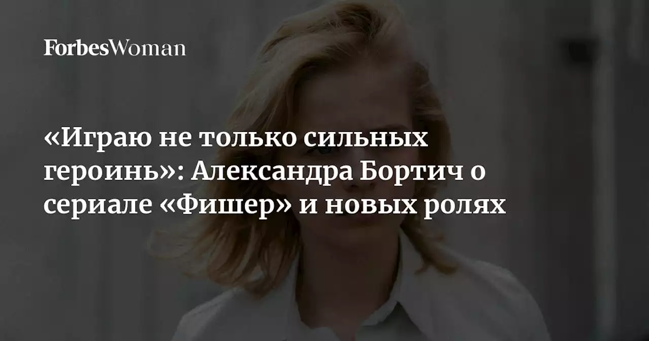 «Играю не только сильных героинь»: Александра Бортич о сериале «Фишер» и новых ролях