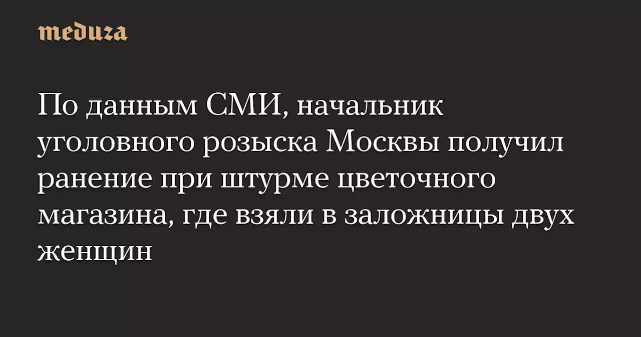 По данным СМИ, начальник уголовного розыска Москвы получил ранение при штурме цветочного магазина, где взяли в заложницы двух женщин — Meduza