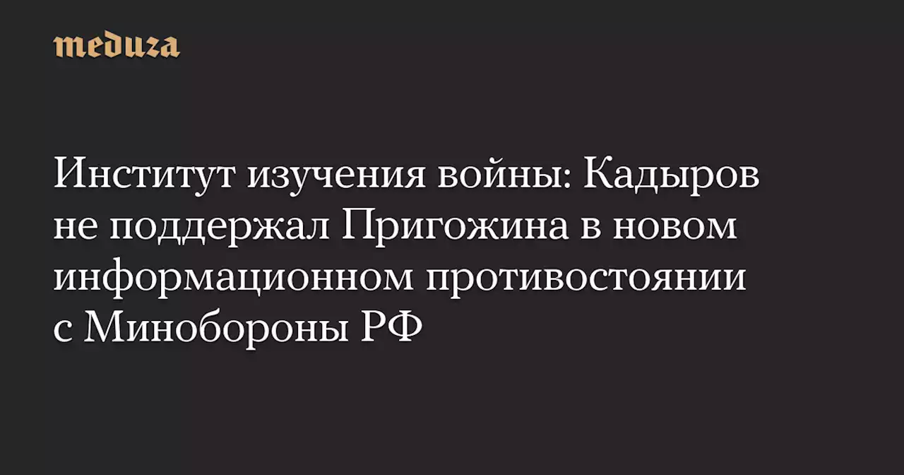 Институт изучения войны: Кадыров не поддержал Пригожина в новом информационном противостоянии с Минобороны РФ — Meduza