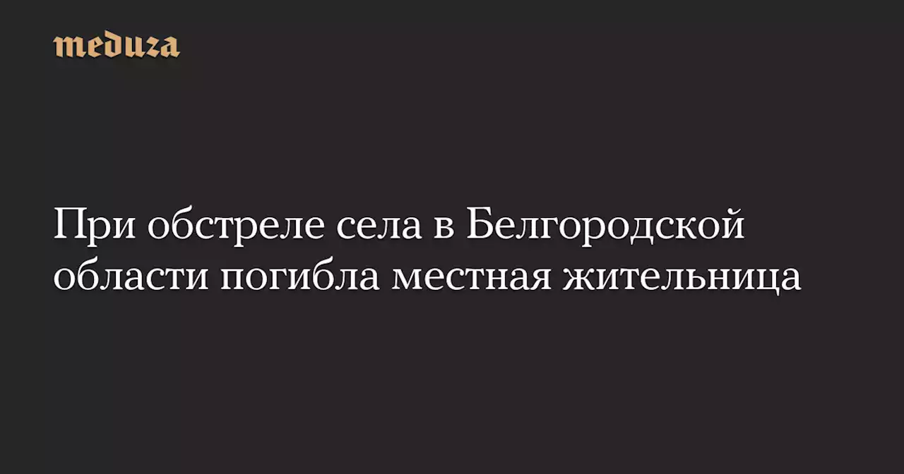 При обстреле села в Белгородской области погибла местная жительница — Meduza