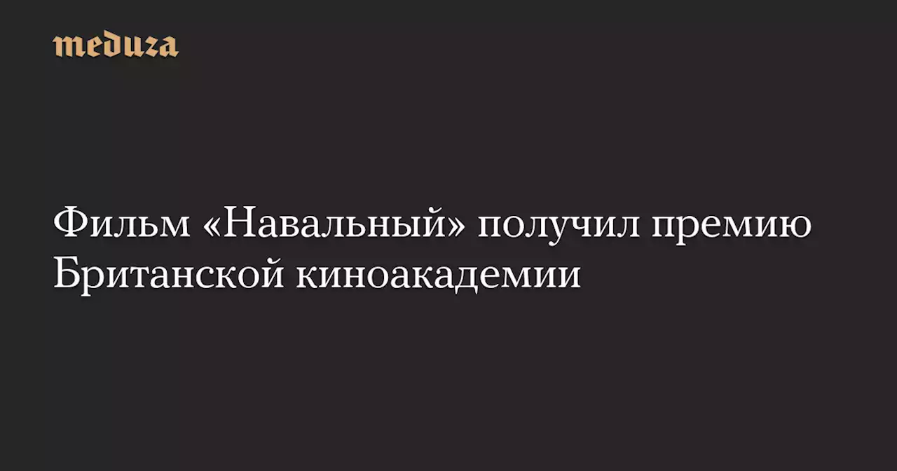 Фильм «Навальный» получил премию Британской киноакадемии — Meduza