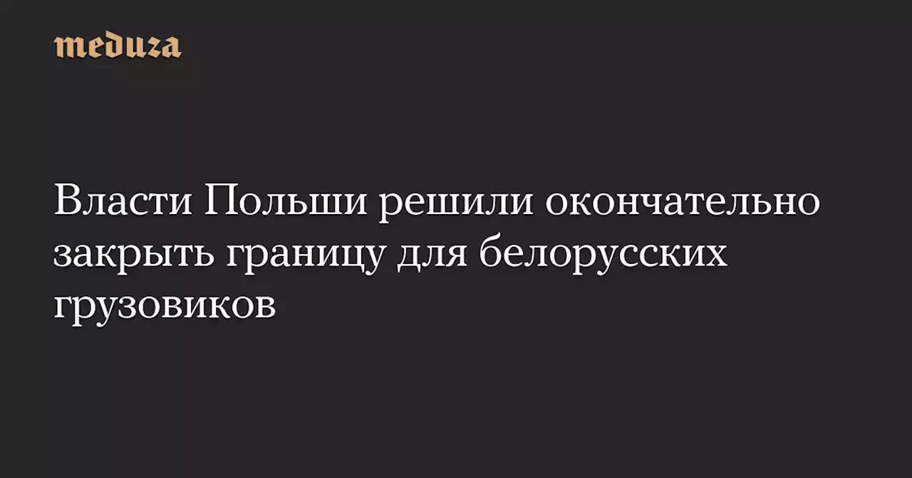 Власти Польши решили окончательно закрыть границу для белорусских грузовиков — Meduza