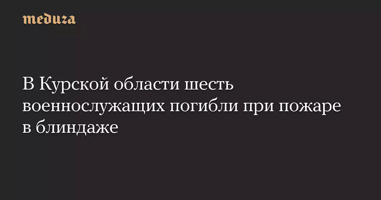 В Курской области шесть военнослужащих погибли при пожаре в блиндаже — Meduza