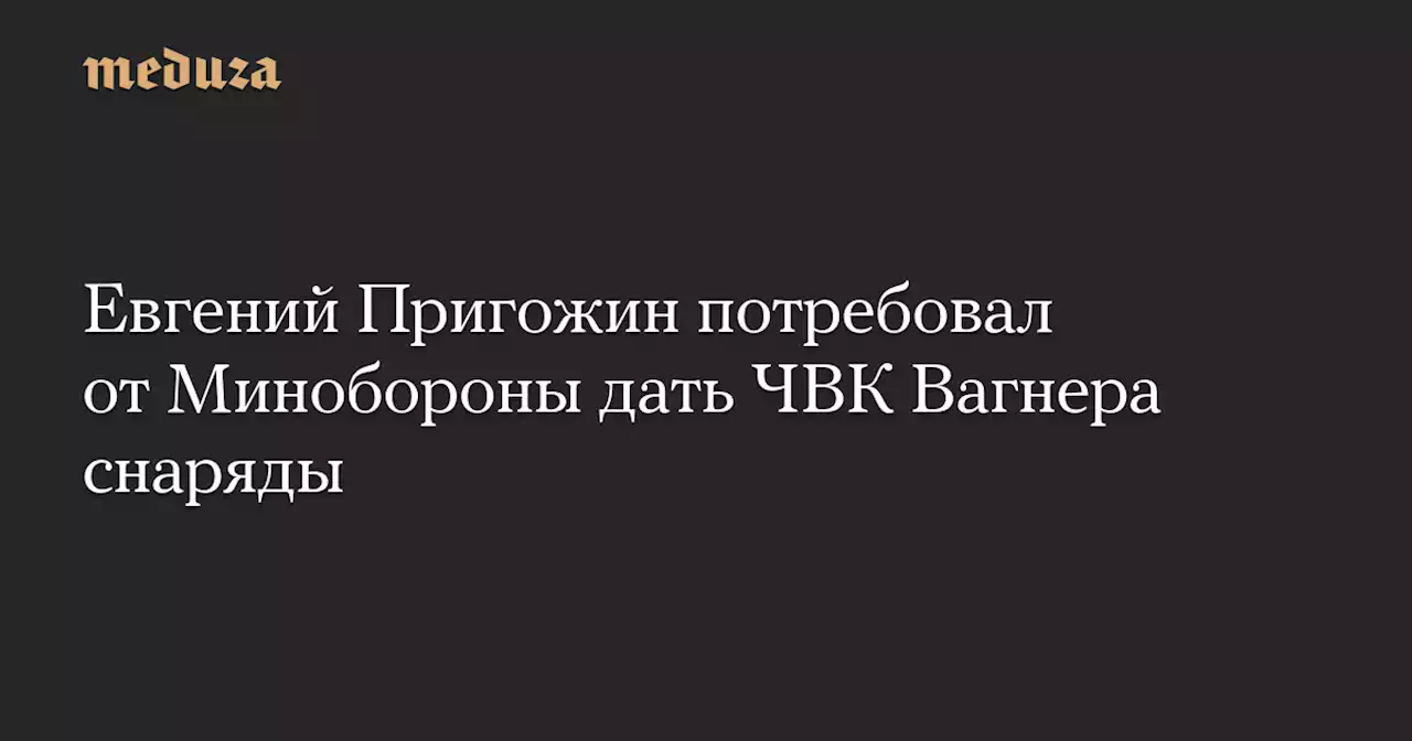 Евгений Пригожин потребовал от Минобороны дать ЧВК Вагнера снаряды — Meduza