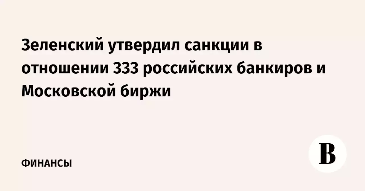 Зеленский утвердил санкции в отношении 333 российских банкиров и Московской биржи