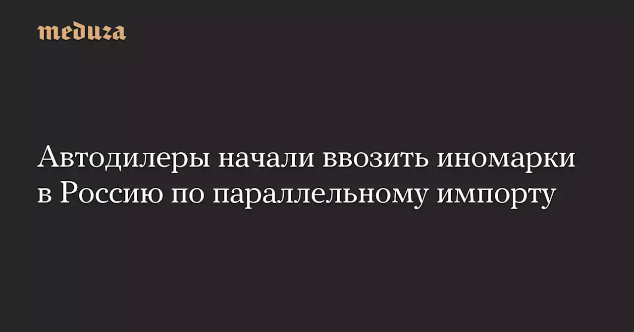 Автодилеры начали ввозить иномарки в Россию по параллельному импорту — Meduza