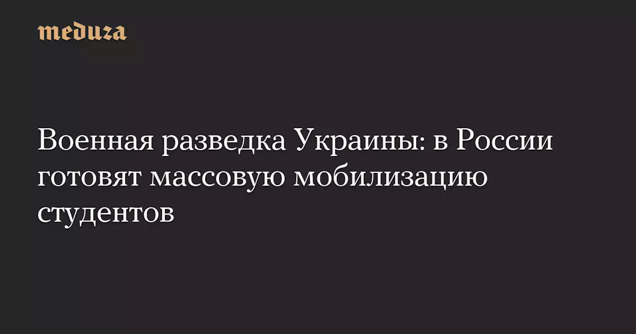 Военная разведка Украины: в России готовят массовую мобилизацию студентов — Meduza