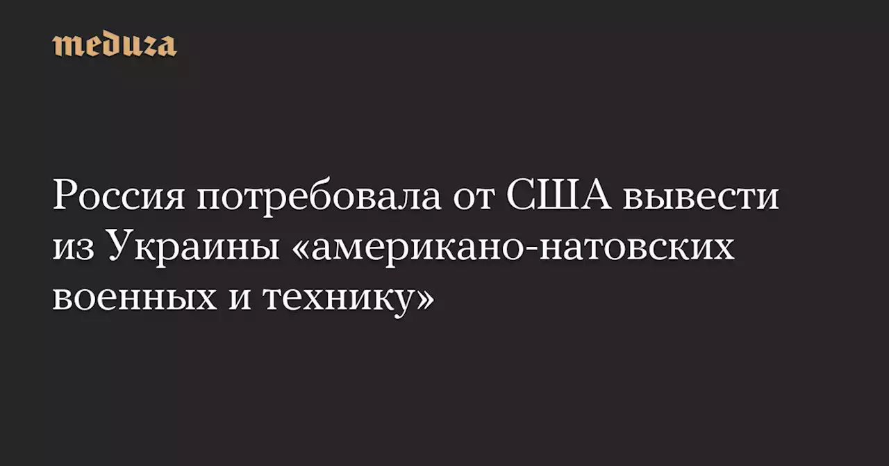 Россия потребовала от США вывести из Украины «американо-натовских военных и технику» — Meduza