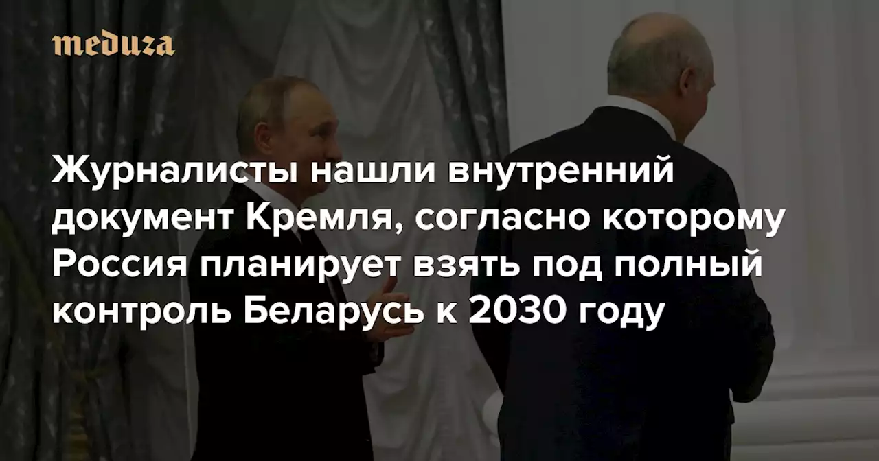 «Цели России в отношении Беларуси те же, что и в отношении Украины» Журналисты нашли внутренний документ Кремля, согласно которому Россия планирует взять под полный контроль Беларусь к 2030 году — Meduza