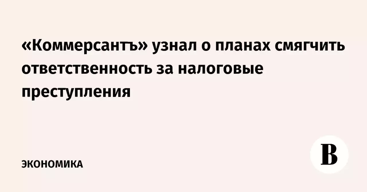 «Коммерсантъ» узнал о планах смягчить ответственность за налоговые преступления