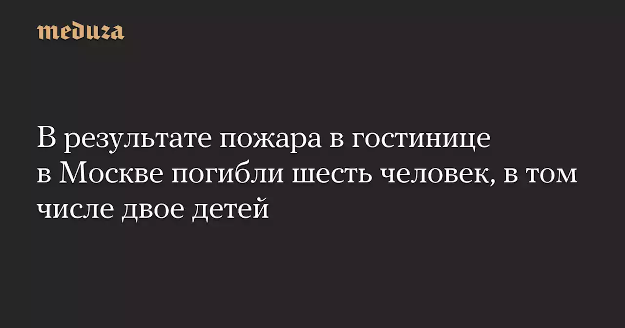 В результате пожара в гостинице в Москве погибли шесть человек, в том числе двое детей — Meduza