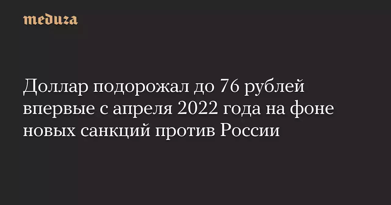 Доллар подорожал до 76 рублей впервые с апреля 2022 года на фоне новых санкций против России — Meduza