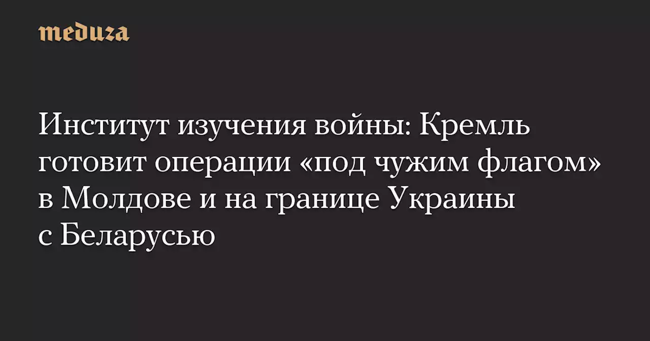 Институт изучения войны: Кремль готовит операции «под чужим флагом» в Молдове и на границе Украины с Беларусью — Meduza