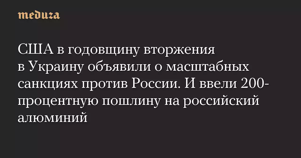 США в годовщину вторжения в Украину объявили о масштабных санкциях против России. И ввели 200-процентную пошлину на российский алюминий — Meduza