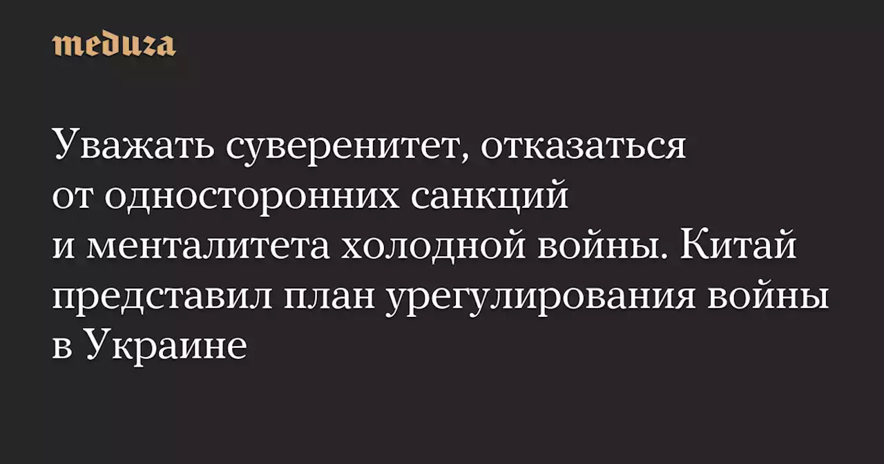 Уважать суверенитет, отказаться от односторонних санкций и менталитета холодной войны. Китай представил план урегулирования войны в Украине — Meduza