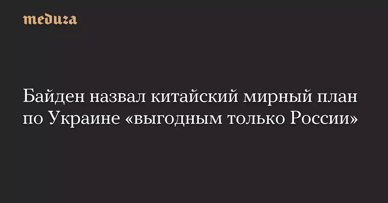 Байден назвал китайский мирный план по Украине «выгодным только России» — Meduza