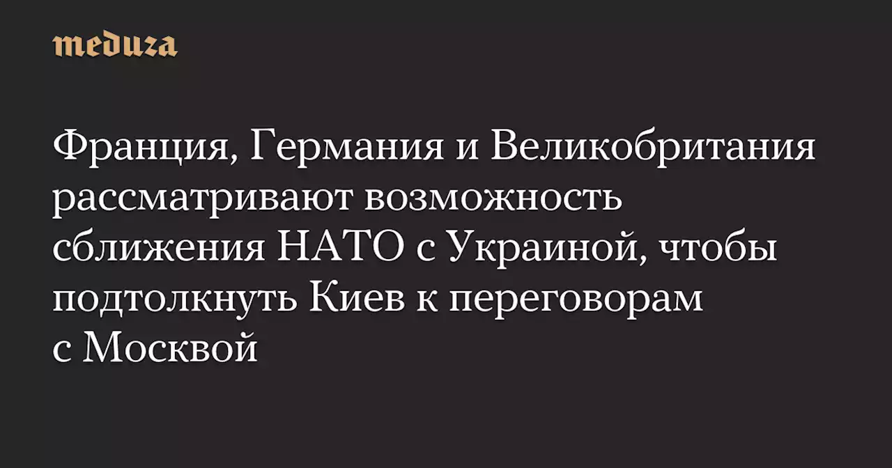 Франция, Германия и Великобритания рассматривают возможность сближения НАТО с Украиной, чтобы подтолкнуть Киев к переговорам с Москвой — Meduza