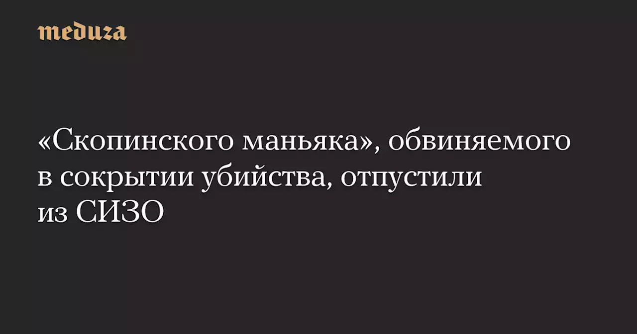 «Скопинского маньяка», обвиняемого в сокрытии убийства, отпустили из СИЗО — Meduza