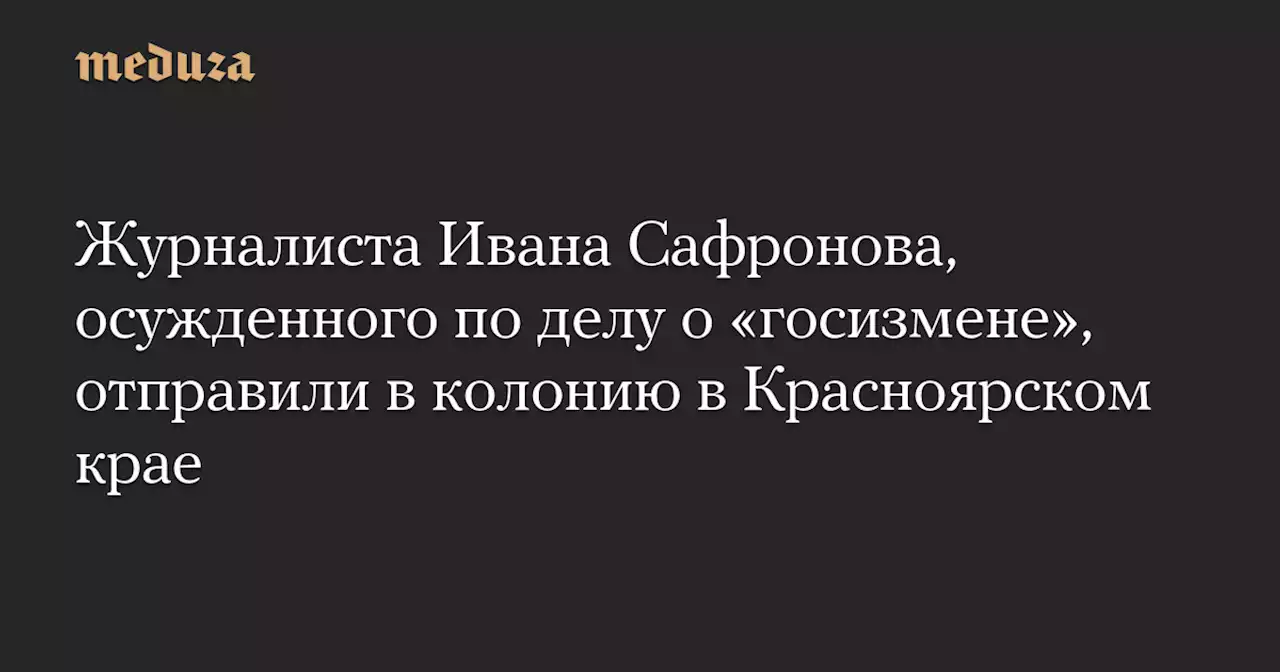 Журналиста Ивана Сафронова, осужденного по делу о «госизмене», отправили в колонию в Красноярском крае — Meduza