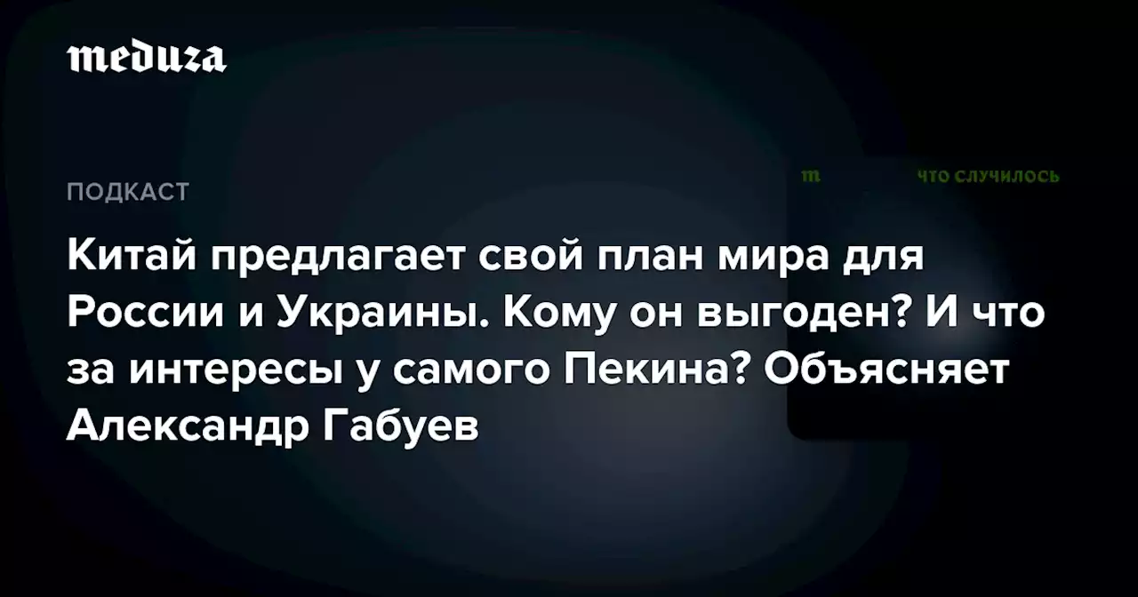 Китай предлагает свой план мира для России и Украины. Кому он выгоден? И что за интересы у самого Пекина? Объясняет Александр Габуев — Meduza