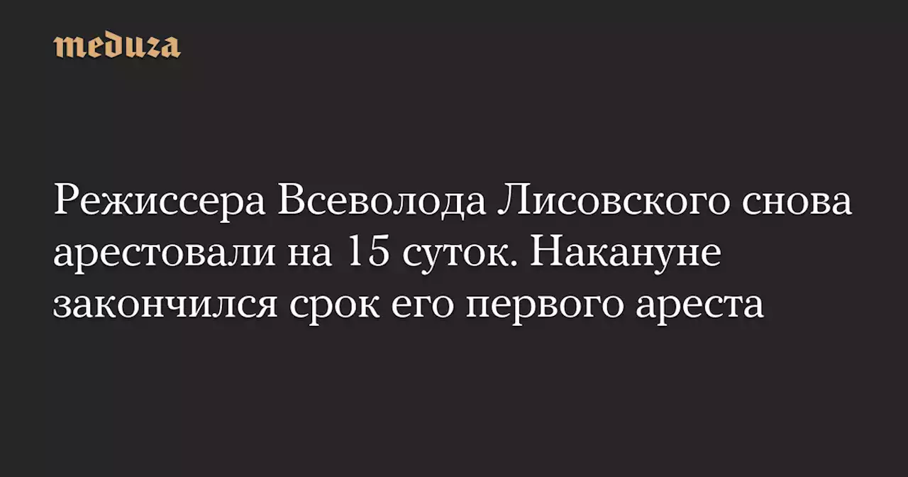 Режиссера Всеволода Лисовского снова арестовали на 15 суток. Накануне закончился срок его первого ареста — Meduza