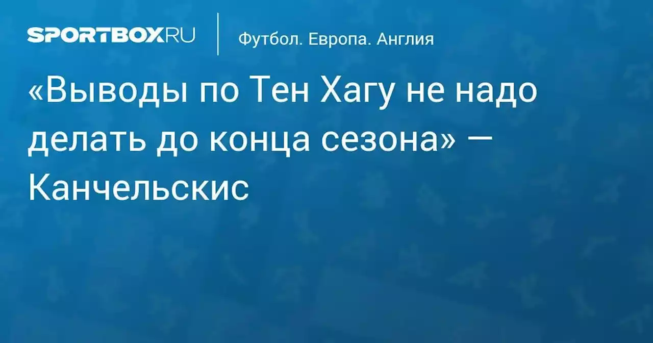 «Выводы по Тен Хагу не надо делать до конца сезона» — Канчельскис