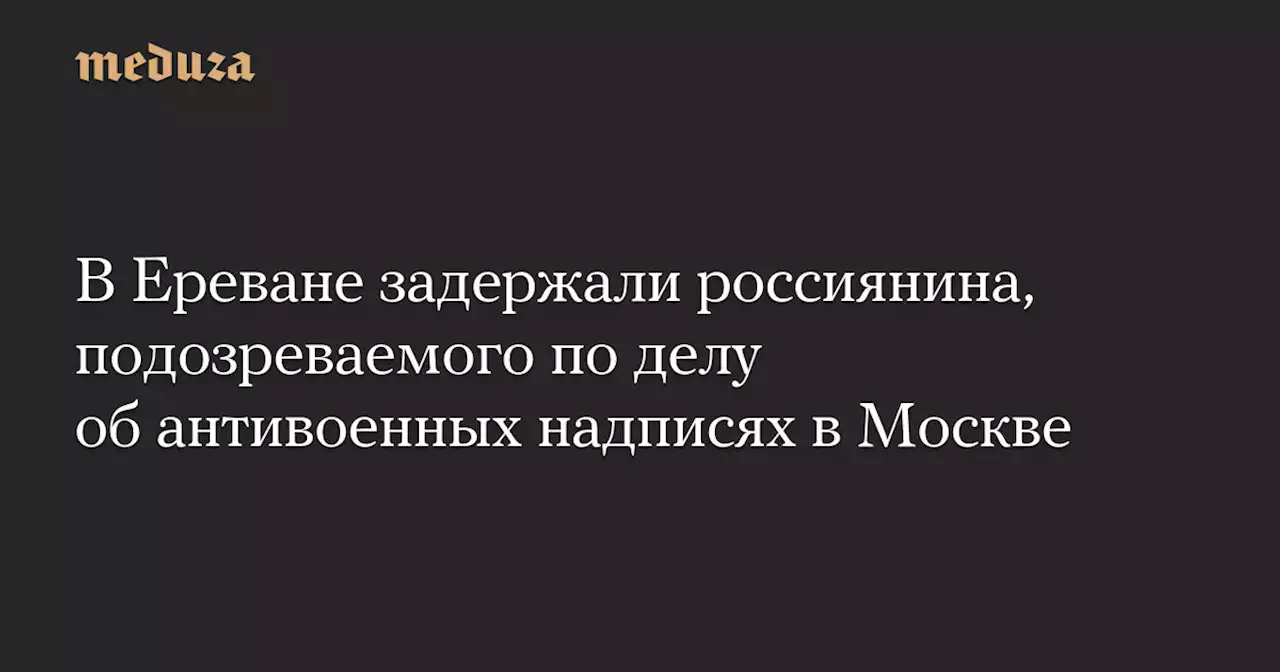 В Ереване задержали россиянина, подозреваемого по делу об антивоенных надписях в Москве — Meduza