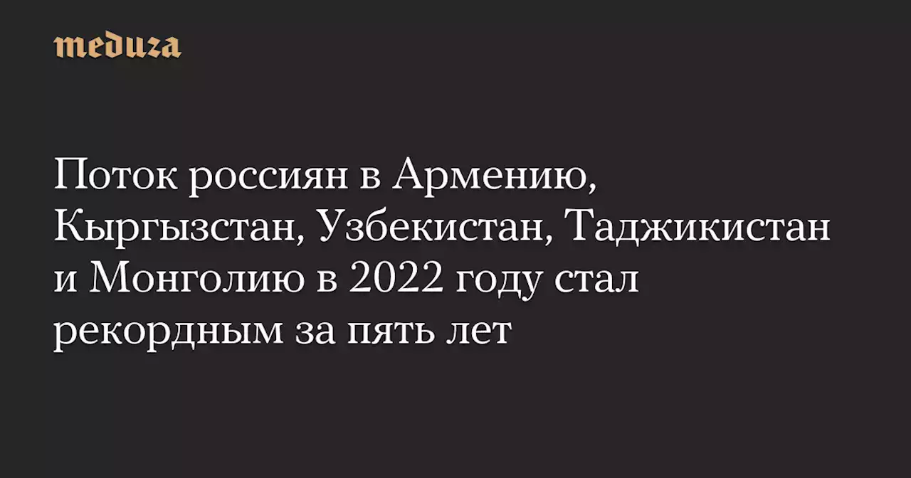 Поток россиян в Армению, Кыргызстан, Узбекистан, Таджикистан и Монголию в 2022 году стал рекордным за пять лет — Meduza