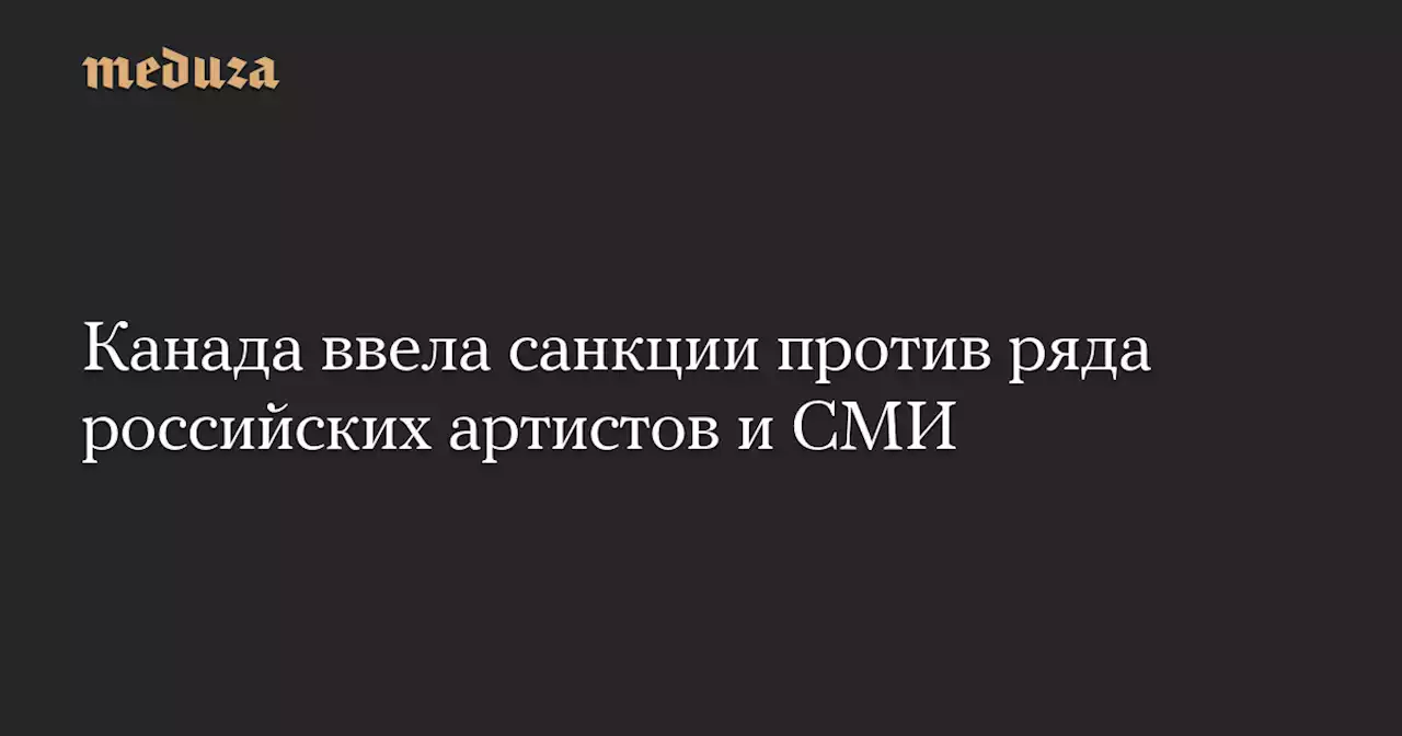 Канада ввела санкции против ряда российских артистов и СМИ — Meduza