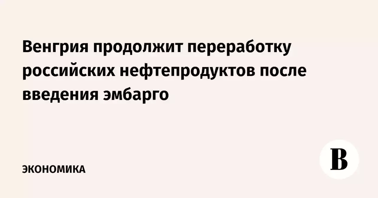 Венгрия продолжит переработку российских нефтепродуктов после введения эмбарго