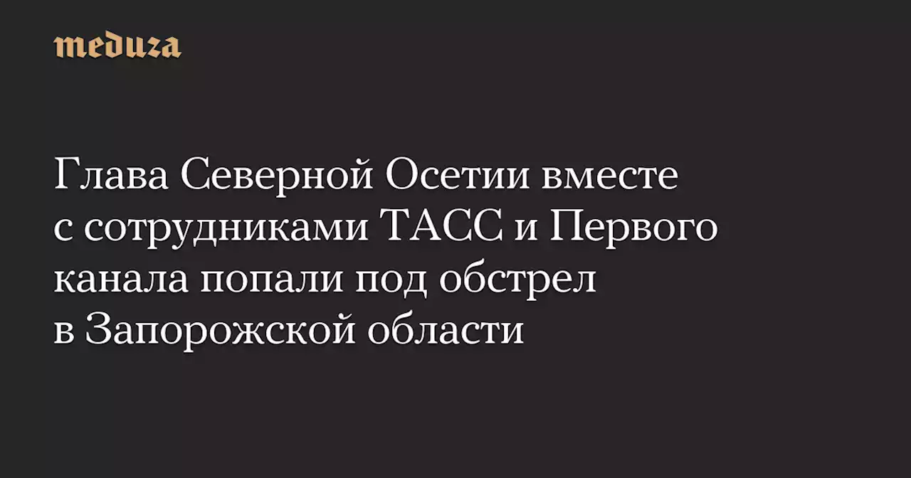 Глава Северной Осетии вместе с сотрудниками ТАСС и Первого канала попали под обстрел в Запорожской области — Meduza