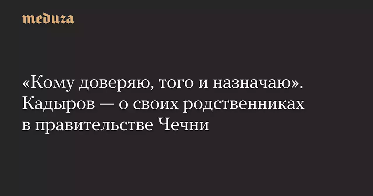 «Кому доверяю, того и назначаю». Кадыров — о своих родственниках в правительстве Чечни — Meduza