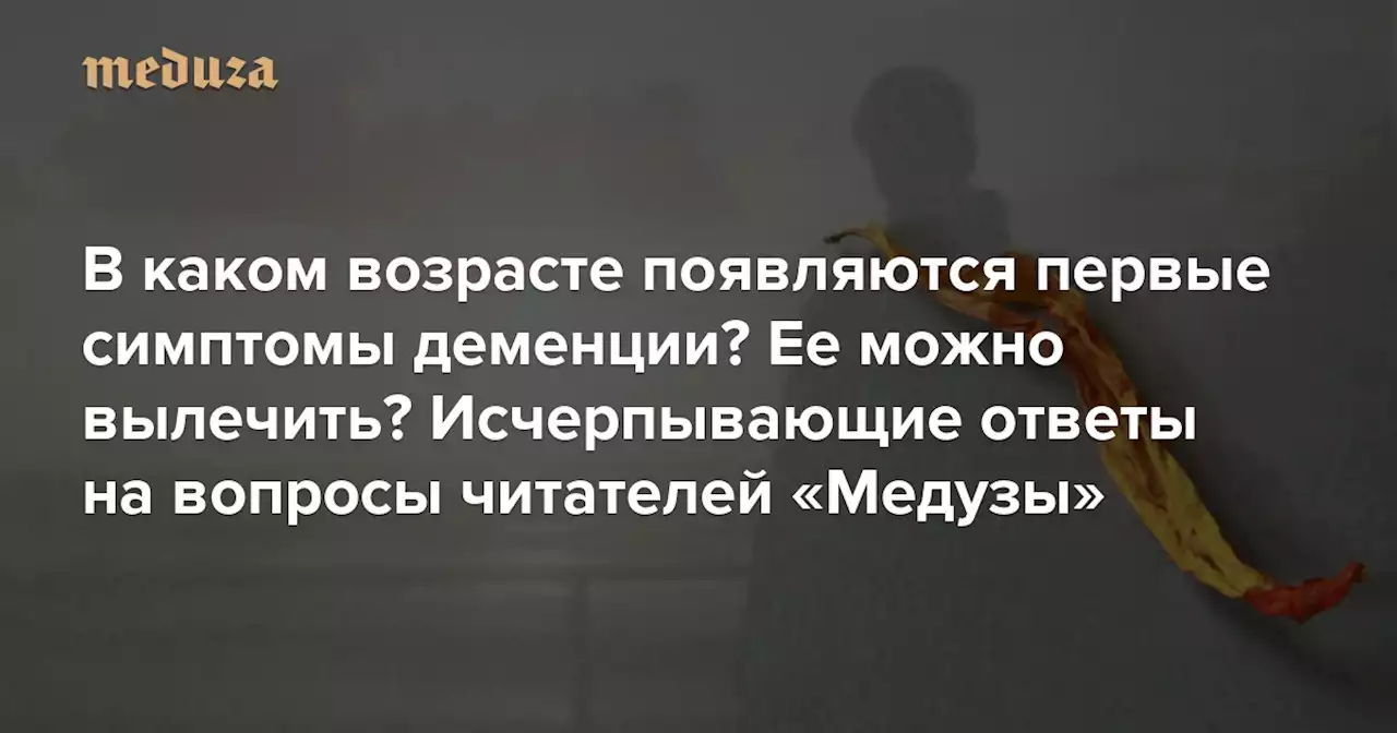 В каком возрасте появляются первые симптомы деменции? Ее можно вылечить? Что делать, если подозреваешь это состояние у близкого человека? Исчерпывающие ответы на вопросы читателей «Медузы» о деменции — Meduza